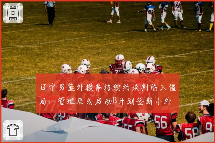 辽宁男篮外援弗格续约谈判陷入僵局,管理层或启动B计划签新小外