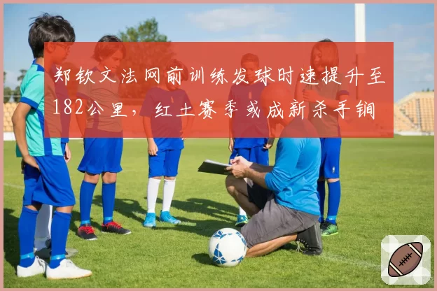 郑钦文法网前训练发球时速提升至182公里，红土赛季或成新杀手锏