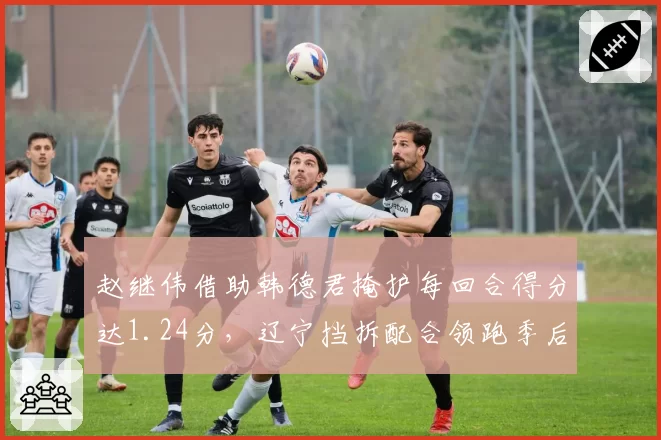 赵继伟借助韩德君掩护每回合得分达1.24分，辽宁挡拆配合领跑季后赛级别强队