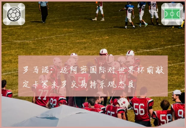 罗马诺：迈阿密国际对世界杯前敲定卡塞米罗交易持乐观态度