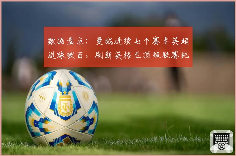 数据盘点:曼城连续七个赛季英超进球破百,刷新英格兰顶级联赛纪录