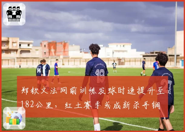 郑钦文法网前训练发球时速提升至182公里，红土赛季或成新杀手锏