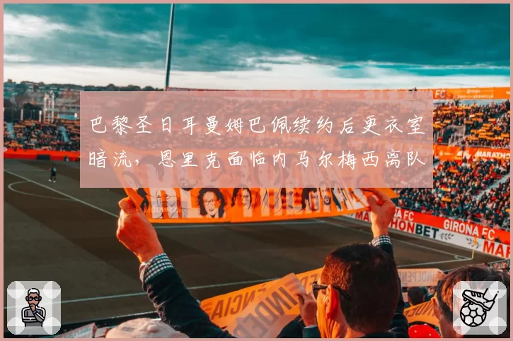 巴黎圣日耳曼姆巴佩续约后更衣室暗流,恩里克面临内马尔梅西离队阵痛
