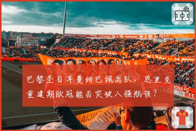 巴黎圣日耳曼姆巴佩离队,恩里克重建期欧冠能否突破八强瓶颈?