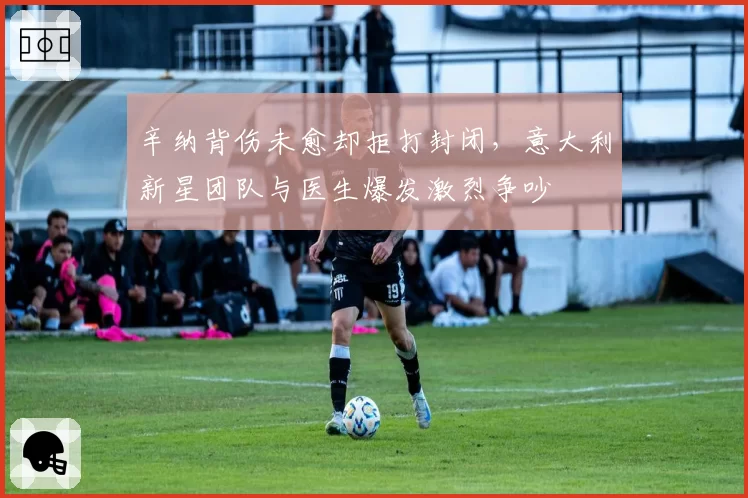 辛纳背伤未愈却拒打封闭,意大利新星团队与医生爆发激烈争吵