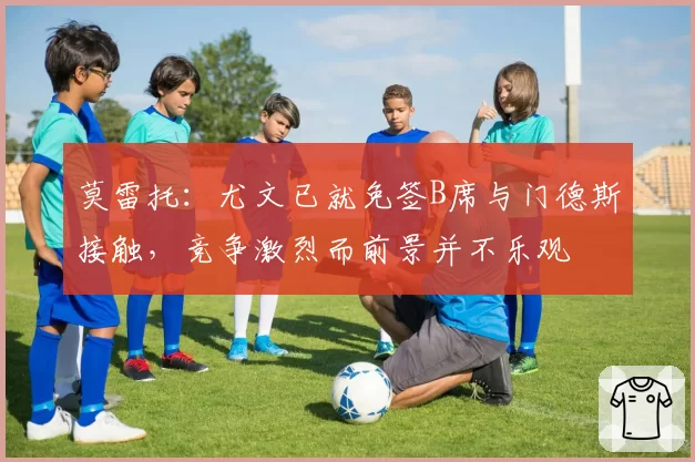 莫雷托:尤文已就免签B席与门德斯接触,竞争激烈而前景并不乐观