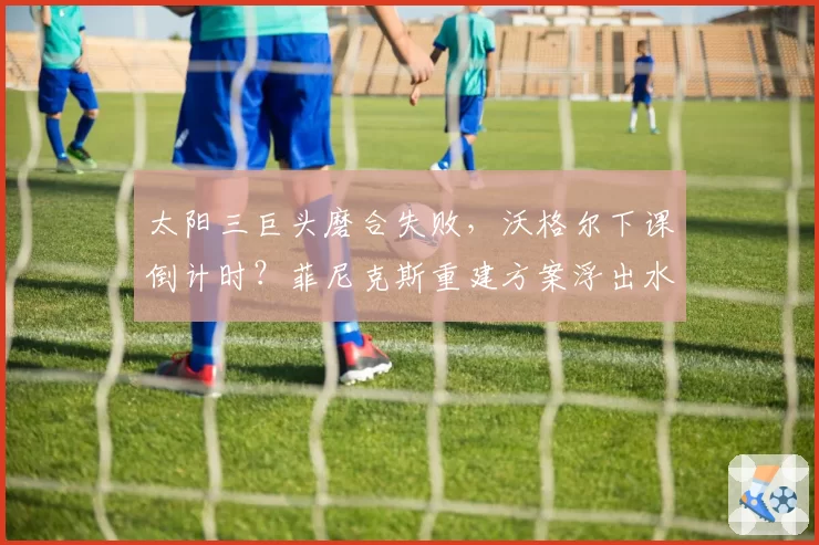 太阳三巨头磨合失败，沃格尔下课倒计时？菲尼克斯重建方案浮出水面