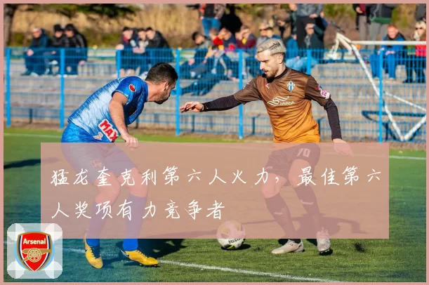 猛龙奎克利第六人火力，最佳第六人奖项有力竞争者