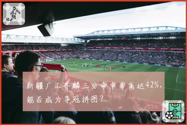新疆广汇齐麟三分命中率高达42%,能否成为争冠拼图?