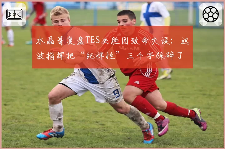 水晶哥复盘TES决胜团致命失误:这波指挥把“纪律性”三个字踩碎了