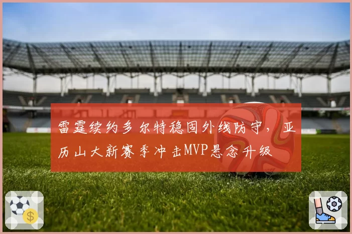 雷霆续约多尔特稳固外线防守,亚历山大新赛季冲击MVP悬念升级