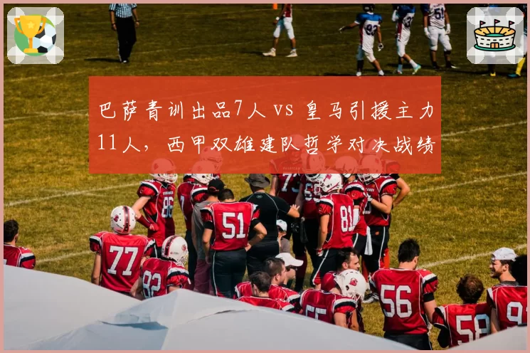 巴萨青训出品7人 vs 皇马引援主力11人，西甲双雄建队哲学对决战绩影响