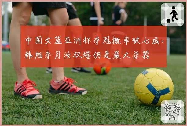 中国女篮亚洲杯夺冠概率破七成，韩旭李月汝双塔仍是最大杀器