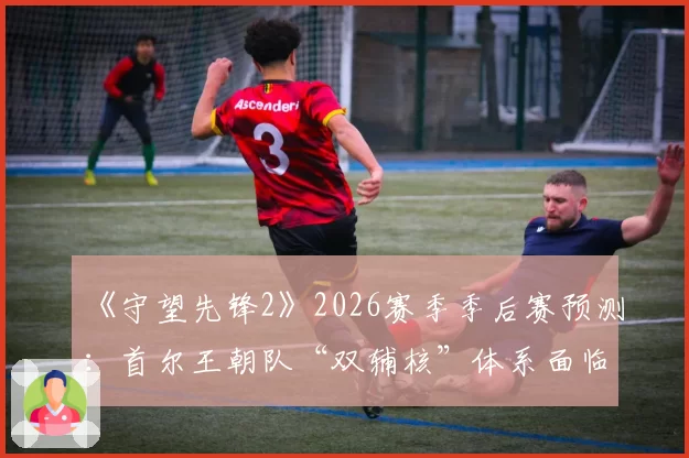 《守望先锋2》2026赛季季后赛预测：首尔王朝队“双辅核”体系面临版本考验