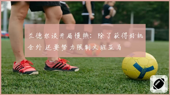 兰德尔谈开局慢热：除了获得好机会外 还要努力限制文班亚马