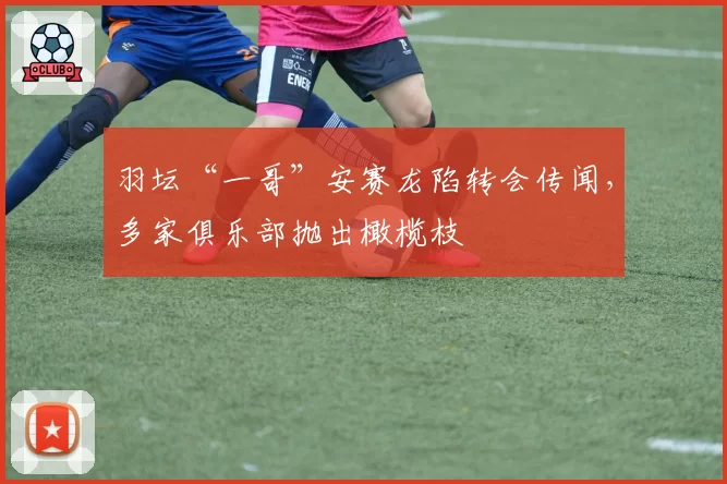 羽坛“一哥”安赛龙陷转会传闻，多家俱乐部抛出橄榄枝