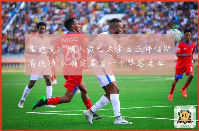 雷迪克：湖人裁巴夫金后正评估所有选项 以确定最后一个阵容名单