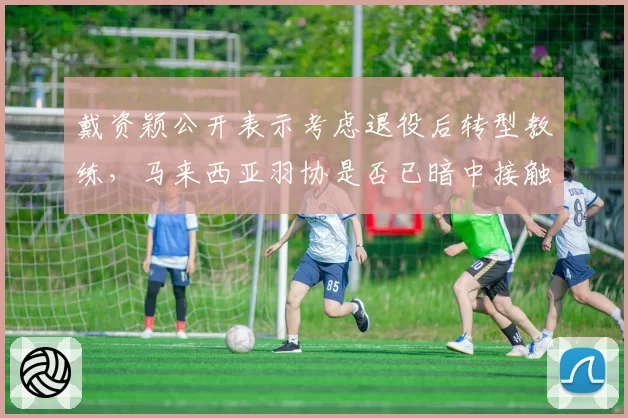 戴资颖公开表示考虑退役后转型教练，马来西亚羽协是否已暗中接触？