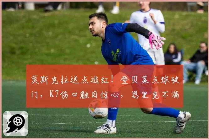 莫斯克拉送点逃红！登贝莱点球破门，K7伤口触目惊心，恩里克不满