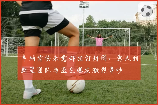辛纳背伤未愈却拒打封闭，意大利新星团队与医生爆发激烈争吵