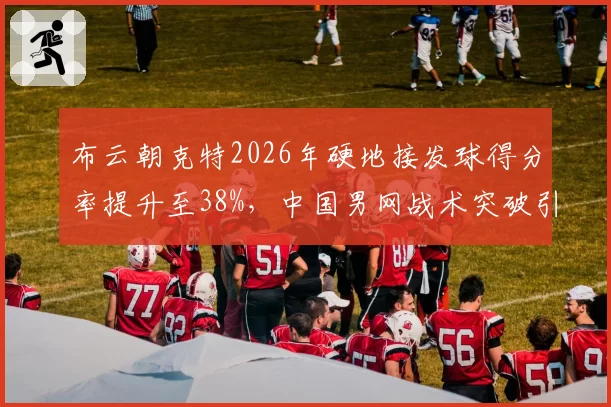 布云朝克特2026年硬地接发球得分率提升至38%,中国男网战术突破引关注