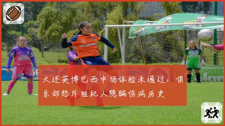 大连英博巴西中场体检未通过,俱乐部怒斥经纪人隐瞒伤病历史