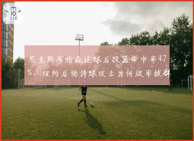 尼克斯布伦森运球后投篮命中率47%，纽约后场持球攻击为何效率拔群？