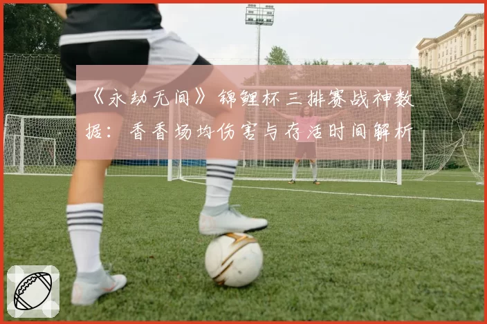 《永劫无间》锦鲤杯三排赛战神数据：香香场均伤害与存活时间解析