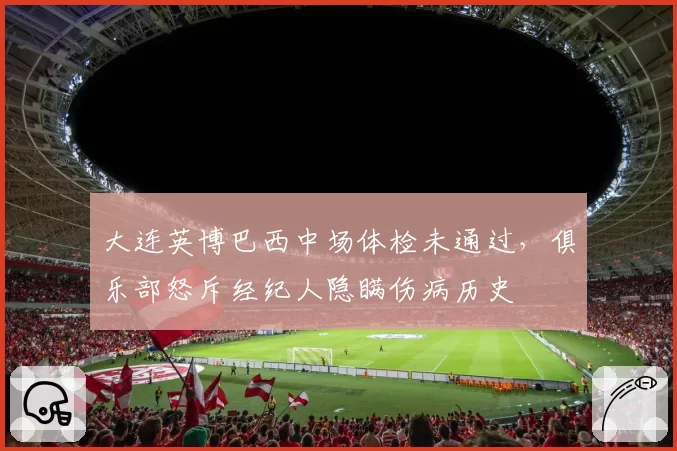 大连英博巴西中场体检未通过,俱乐部怒斥经纪人隐瞒伤病历史