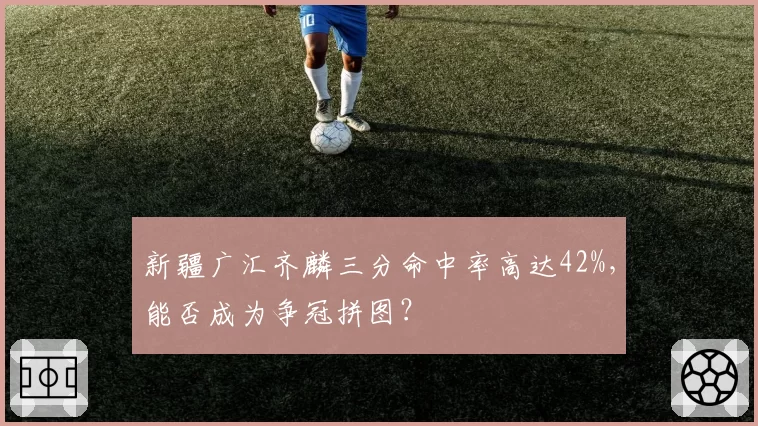新疆广汇齐麟三分命中率高达42%,能否成为争冠拼图?