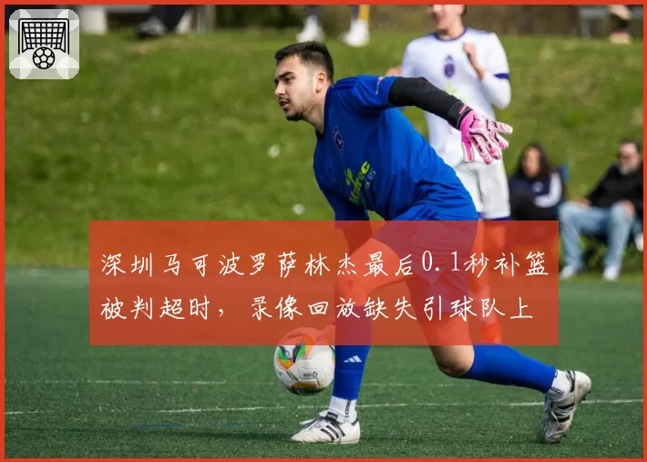 深圳马可波罗萨林杰最后0.1秒补篮被判超时,录像回放缺失引球队上诉