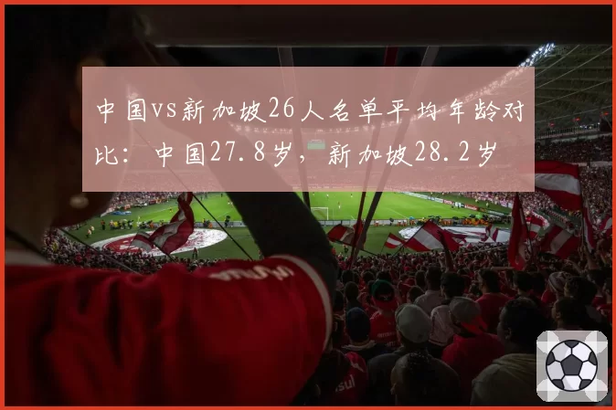 中国vs新加坡26人名单平均年龄对比：中国27.8岁，新加坡28.2岁