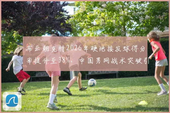 布云朝克特2026年硬地接发球得分率提升至38%,中国男网战术突破引关注