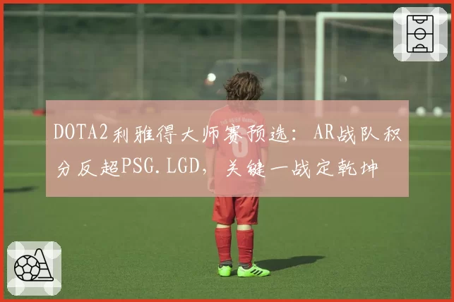 DOTA2利雅得大师赛预选：AR战队积分反超PSG.LGD，关键一战定乾坤