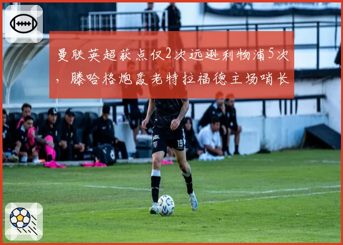 曼联英超获点仅2次远逊利物浦5次，滕哈格炮轰老特拉福德主场哨长期缺失