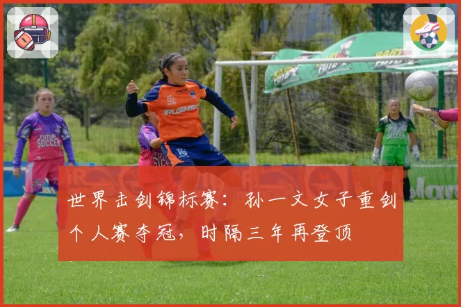 世界击剑锦标赛:孙一文女子重剑个人赛夺冠,时隔三年再登顶