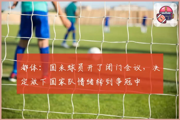 都体:国米球员开了闭门会议,决定放下国家队情绪转到争冠中
