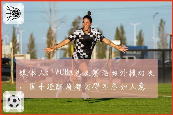 媒体人：WCBA总决赛沦为外援对决，国手连配角都打得不尽如人意