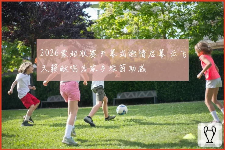 2026蒙超联赛开幕式燃情启幕 云飞天籁献唱为家乡绿茵助威
