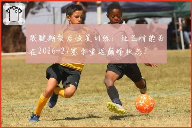 跟腱撕裂后恢复训练，杜兰特能否在2026-27赛季重返巅峰状态？