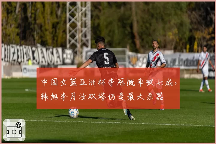 中国女篮亚洲杯夺冠概率破七成，韩旭李月汝双塔仍是最大杀器