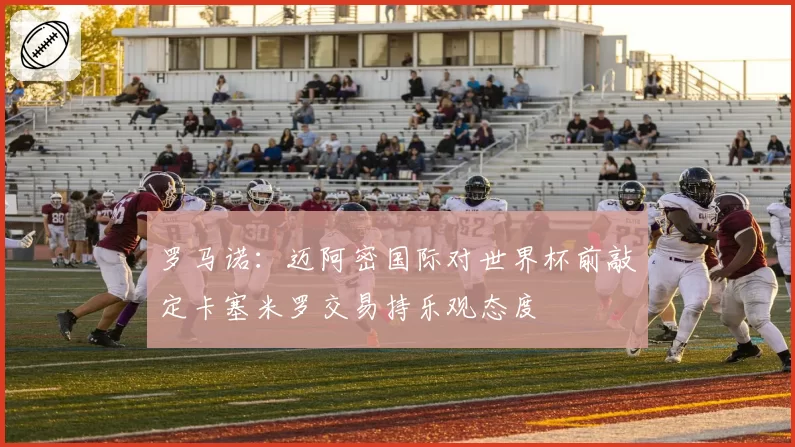 罗马诺：迈阿密国际对世界杯前敲定卡塞米罗交易持乐观态度