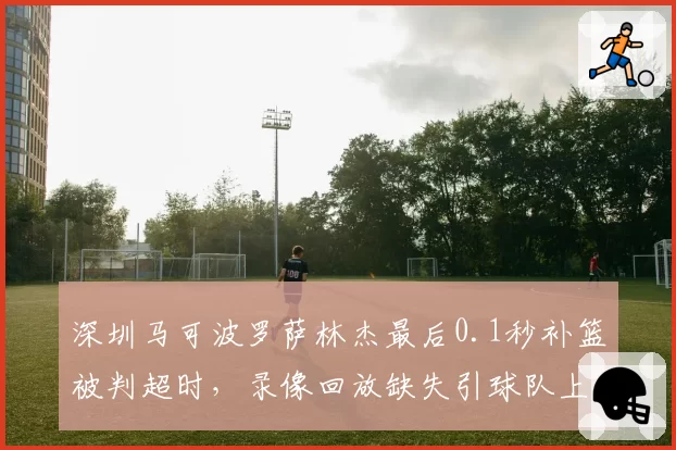 深圳马可波罗萨林杰最后0.1秒补篮被判超时,录像回放缺失引球队上诉