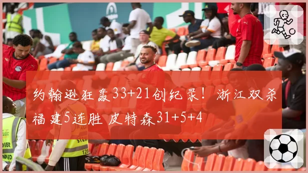 约翰逊狂轰33+21创纪录!浙江双杀福建5连胜 皮特森31+5+4