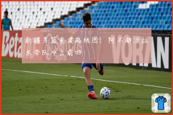 新疆男篮重建路线图：阿不都沙拉木带队冲击前四