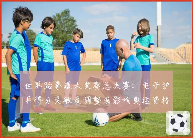 世界跆拳道大奖赛总决赛：电子护具得分灵敏度调整或影响奥运资格