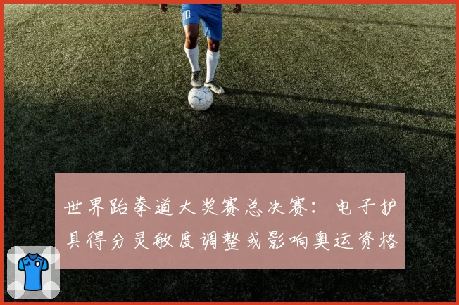 世界跆拳道大奖赛总决赛：电子护具得分灵敏度调整或影响奥运资格