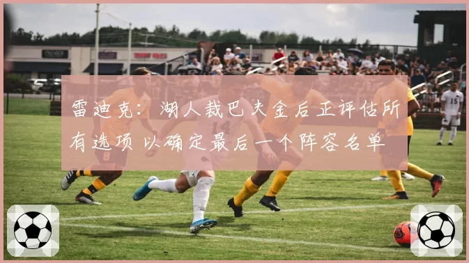 雷迪克：湖人裁巴夫金后正评估所有选项 以确定最后一个阵容名单