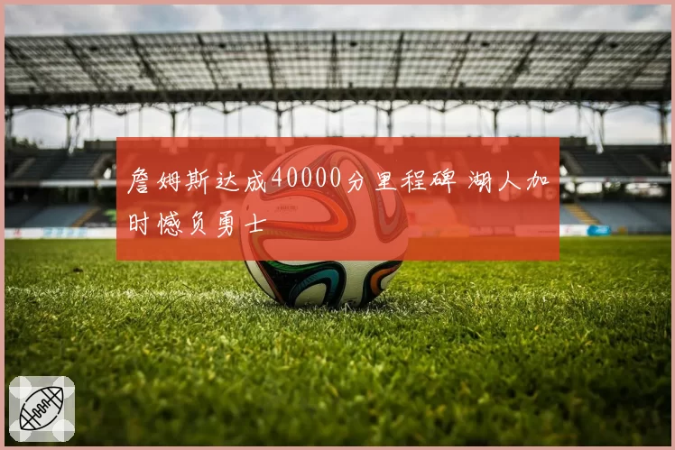 詹姆斯达成40000分里程碑 湖人加时憾负勇士