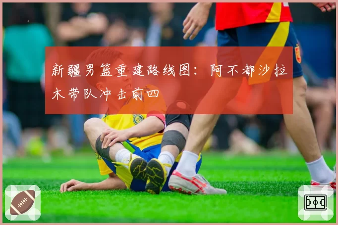 新疆男篮重建路线图：阿不都沙拉木带队冲击前四